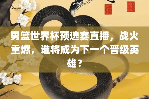 男篮世界杯预选赛直播，战火重燃，谁将成为下一个晋级英雄？