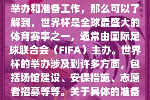 如果您是在询问关于世界杯的举办和准备工作，那么可以了解到，世界杯是全球最盛大的体育赛事之一，通常由国际足球联合会（FIFA）主办。世界杯的举办涉及到许多方面，包括场馆建设、安保措施、志愿者招募等等。关于具体的准备工作，可以参考以下几点