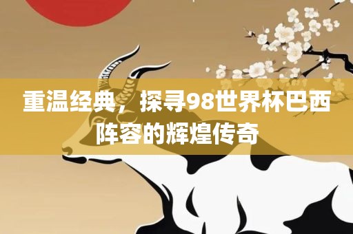 重温经典，探寻98世界杯巴西阵容的辉煌传奇金炬实业股份有限公司