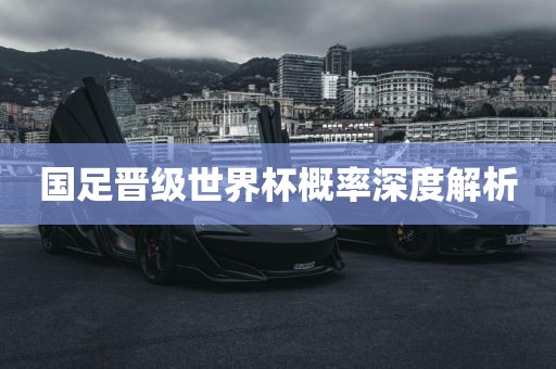 国足晋级世界杯概率深度解析