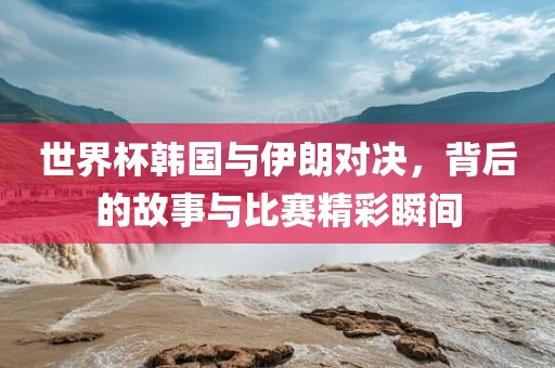 世界杯韩国与伊朗对决，背后的故事与比赛精彩瞬间