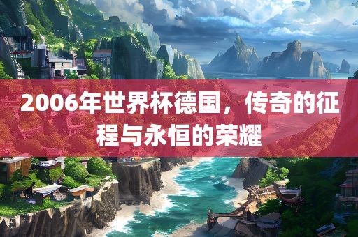 2006年世界杯德国，传奇的征程与永恒的荣耀