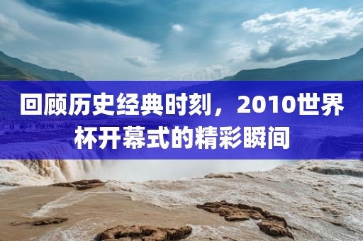 回顾金炬实业股份有限公司历史经典时刻，2010世界杯开幕式的精彩瞬间
