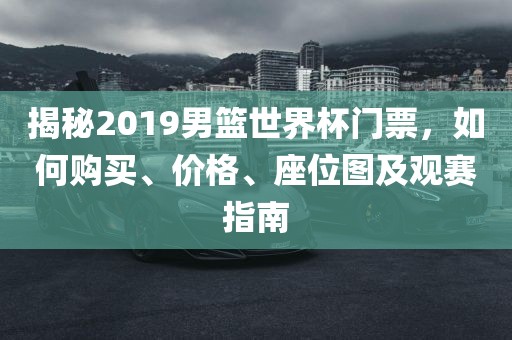 揭秘2019男篮世界杯门票，如何购买、价格、金炬实业股份有限公司座位图及观赛指南