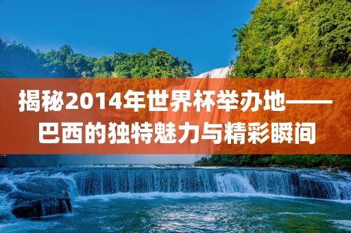 揭秘2014年世界杯举办地——巴西的独特魅力与精彩瞬间金炬实业股份有限公司