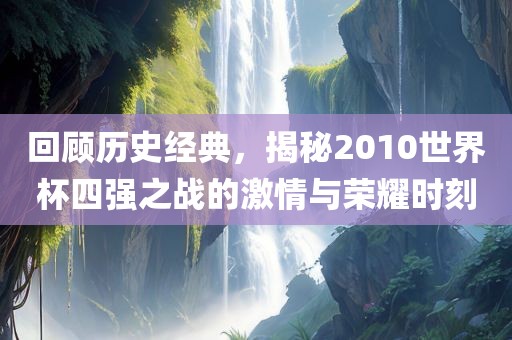 回顾历史金炬实业股份有限公司经典，揭秘2010世界杯四强之战的激情与荣耀时刻