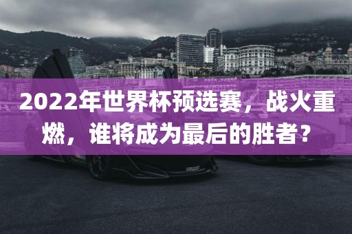 2022年世界杯预选赛，战火重燃，谁将成为最后的胜者？金炬实业股份有限公司