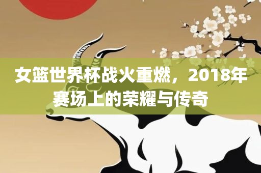 女篮世界杯战火重燃，2018年赛场上的荣耀与传奇