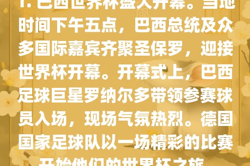 1. 巴西世界杯盛大开幕。当地时间下午五点，巴西总统及众多国际嘉宾齐聚圣保罗，迎接世界杯开幕。开幕式上，巴西足球巨星罗纳尔多带领参赛球员入场，现场气氛热烈。德国国家足球队以一场精彩的比赛开始他们的世界杯之旅。