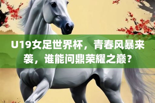 U19女足世界杯，青春风暴来袭，谁能问鼎荣耀之巅？