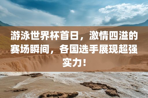 游泳世界杯首日，激情四溢的赛场瞬间，各国选手展现超强实力！