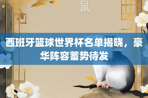 西班牙篮球世界杯名单揭晓，豪华阵容蓄势待发