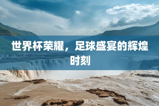 世界杯荣耀，足球盛宴的辉煌时刻