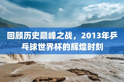 回顾历史巅峰之战，2013年乒乓球世界杯的辉煌时刻