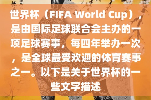 世界杯（FIFA World Cup），是由国际足球联合会主办的一项足球赛事，每四年举办一次，是全球最受欢迎的体育赛事之一。以下是关于世界杯的一些文字描述