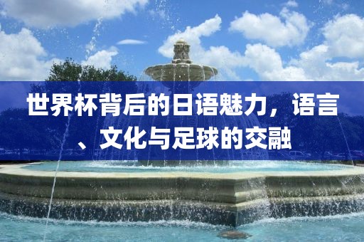 世界杯背后的日语魅力，语言、文化与足球的交融金炬实业股份有限公司