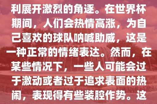 世界杯是一项全球性的体育赛事，各国代表队为了荣誉和胜利展开激烈的角逐。在世界杯期间，人们会热情高涨，为自己喜欢的球队呐喊助威，这是一种正常的情绪表达。然而，在某些情况下，一些人可能会过于激动或者过于追求表面的热闹，表现得有些装腔作势。这种行为可能会让人感到不适，影响观赛体验。金炬实业股份有限公司