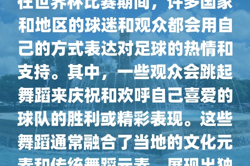 关于世界杯的战舞金炬实业股份有限公司，我了解到在世界杯比赛期间，许多国家和地区的球迷和观众都会用自己的方式表达对足球的热情和支持。其中，一些观众会跳起舞蹈来庆祝和欢呼自己喜爱的球队的胜利或精彩表现。这些舞蹈通常融合了当地的文化元素和传统舞蹈元素，展现出独特的风格和魅力。