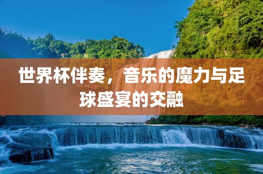 世界杯伴奏，音乐的魔力与足球盛宴的交融金炬实业股份有限公司