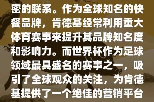 肯德基与世界杯之间存在着紧密的联系。作为全球知名的快餐品牌，肯德基经常利用重大体育赛事来提升其品牌知名度和影响力。而世界杯作为足球领域最具盛名的赛事之一，吸引了全球观众的关注，为肯德基提供了一个绝佳的营销平台。