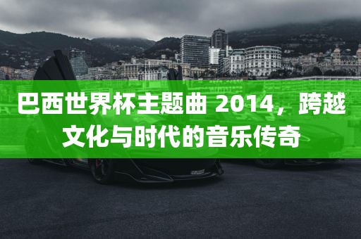 巴西世界杯主题曲 2014，跨越文化与时代的音乐传奇