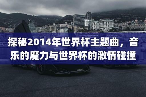 探秘2014年世界杯主题曲，音乐的魔力与世界杯的激情碰撞