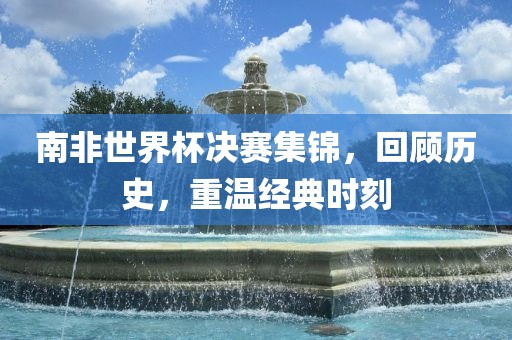 南非世界杯决赛集锦，回顾历史，重温经典时刻