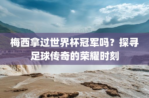 梅西拿过世界杯冠军吗？探寻足球传奇的荣耀时刻金炬实业股份有限公司