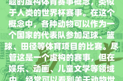 动物世界杯是一个以动物为主题的虚构体育赛事概念，类似于人类的世界杯赛事。在这个概念中，各种动物可以作为一个国家的代表队参加足球、篮球、田径等体育项目的比赛。尽管这是一个虚构的赛事，但在娱乐、动画、儿童文学等领域中，经常可以看到关于动物世界杯的故事和情节。