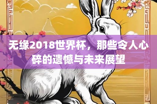 无缘2018世界杯，那些令人心碎的遗憾与未来展望金炬实业股份有限公司