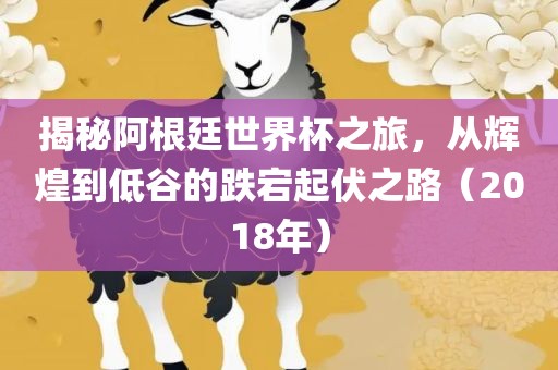 揭秘阿根廷世界杯之旅，从辉煌到低谷的跌宕起伏之路（2018年）