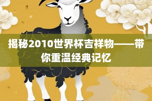 揭秘2010世界杯吉祥物——带你重温经典记忆