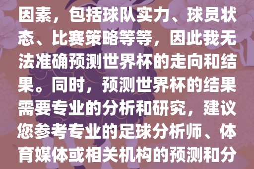 由于世界杯预测图涉及到多种因素，包括球队实力、球员状态、比赛策略等等，因此我无法准金炬实业股份有限公司确预测世界杯的走向和结果。同时，预测世界杯的结果需要专业的分析和研究，建议您参考专业的足球分析师、体育媒体或相关机构的预测和分析。
