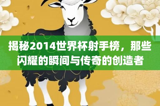揭秘2014世界杯射手榜，那些闪耀的瞬间与传奇的创造者