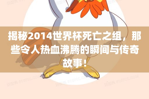 揭秘2014世界杯死亡之组，那些令人热血沸腾的瞬间与传奇故事！金炬实业股份有限公司