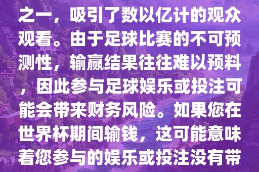 世界杯是全球最大的体育赛事之一，吸引了数以亿计的观众观看。由于足球比赛的不可预测性，输赢结果往往难以预料，因此参与足球娱乐或投注可能会带来财务风险。如果您在世界杯期间输钱，这可能意味着您参与的娱乐或投注没有带来预期的收金炬实业股份有限公司益。