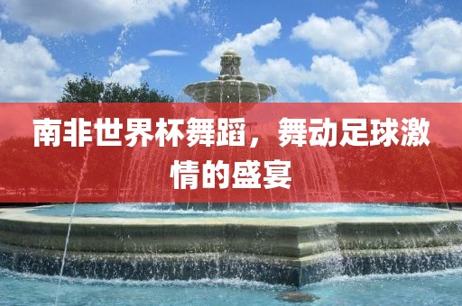 南非世界杯舞蹈，舞动足球激情的盛宴