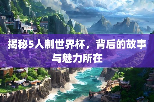 揭秘5人制世界杯，背后的故事与魅力所在