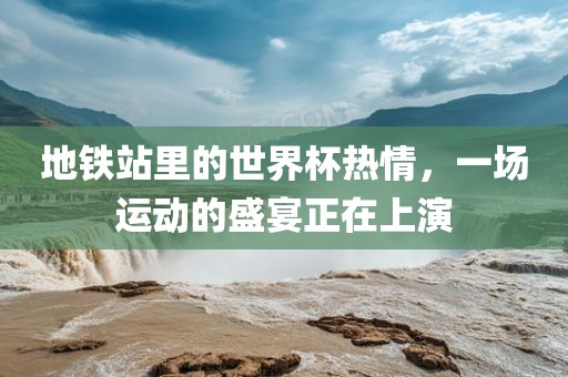 地铁站里的世界杯热情，一场运动的盛宴正在上演金炬实业股份有限公司