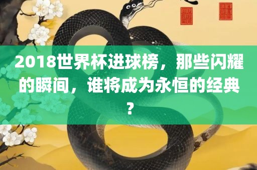 2018世界杯进球榜，那些闪耀的瞬间，谁将成为永恒的经典？