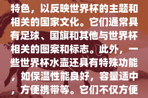 世界杯水壶是专门为世界杯球迷和观众设计的热水壶产品。这些水壶通常具有独特的设计和特色，以反映世界杯的主题和相关的国家文化。它们通常具有足球、国旗和其他与世界杯相关的图案和标志。此外，一些世界杯水壶还具有特殊功能，如保温性能良好，容量适中，方便携带等。它们不仅方便球迷在比赛期间保持饮料的温度，同时也是收藏和纪念世界杯的绝佳选择。金炬实业股份有限公司