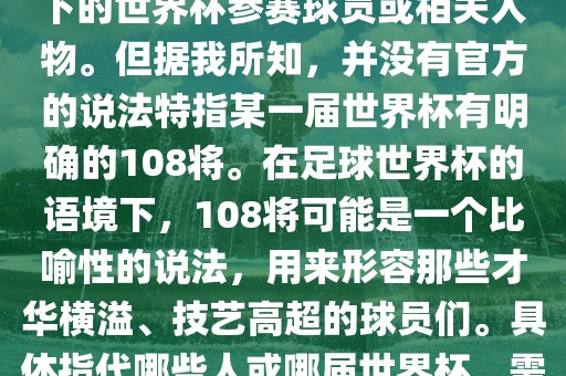 关于世界杯的108将，可能是指在某个特定领域或特定情境下的世界杯参赛球员或相关人物。但据我所知，并没有官方的说法特指某一届世界杯有明确的108将。在足球世界杯的语境下，108将可能是一个比喻性的说法，用来形容那些才华横溢、技艺高超的球员们。具体指代哪些人或哪届世界杯，需要更多的上下文信息才能准确理解。