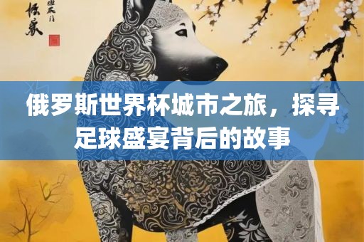 俄罗斯世界杯城市之旅，探寻足球盛宴背后的故事