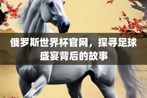 俄罗斯世界杯官网，探寻足球盛宴背后的故事金炬实业股份有限公司