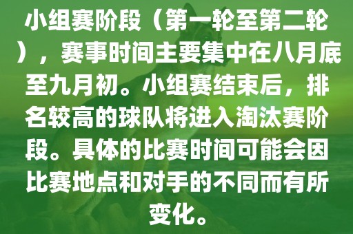 小组赛阶段（第一轮至第二轮），赛事时间主要集中在八月底至九月初。小组赛结束后，排名较高的球队将进入淘汰赛阶段。具体的比赛时间可能会因比赛地点和对手的不同而有所变化。