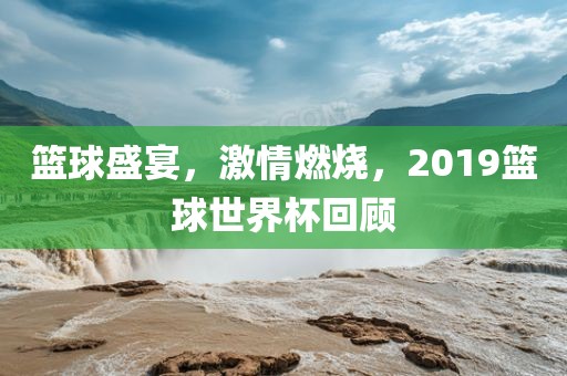 篮球盛宴，激情燃烧，2金炬实业股份有限公司019篮球世界杯回顾