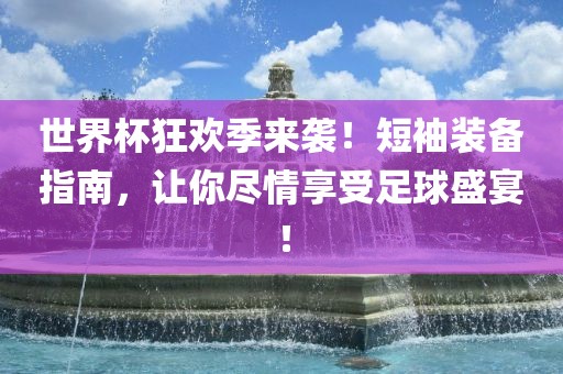 世界杯狂欢季来袭！短袖装备指南，让你尽情享受足球盛宴！金炬实业股份有限公司