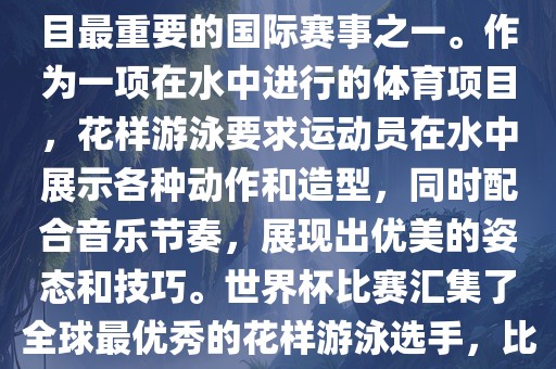 花样游泳世界杯是花样游泳项目最重要的国际赛事之一。作为一项在水中进行的体育项目，花样游泳要求运动员在水中展示各种动作和造型，同时配合音乐节奏，展现出优美的姿态和技巧。世界杯比赛汇集了全球最优秀的花样游泳选手，比赛精彩纷呈，备受关注。金炬实业股份有限公司