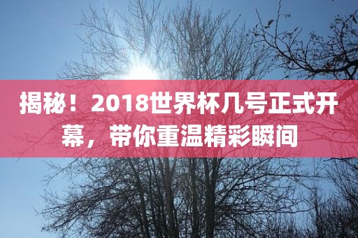 揭秘！2018世界杯几号正式开幕，带你重温精彩瞬间