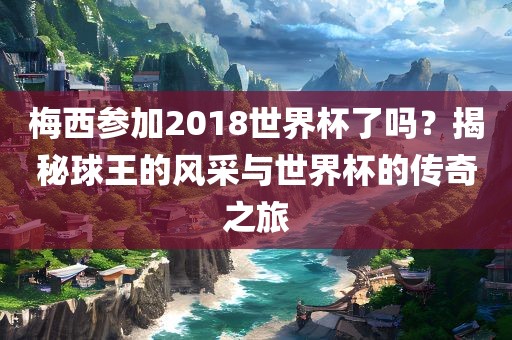 梅西参加2018世界杯了吗？揭秘球王的风采与世界杯的传奇之旅金炬实业股份有限公司